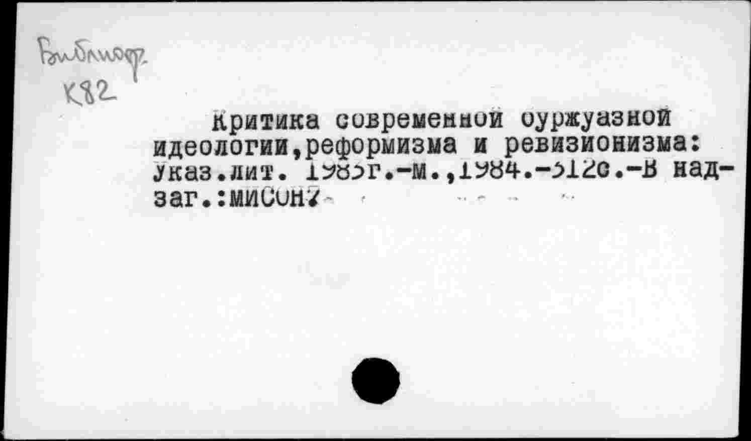 ﻿критика современной оуржуазнои идеологии,реформизма и ревизионизма: .указ.«ит. 1^а^г.-м.,1У84.->121о.-в над-заг.:миСин/~ <	-